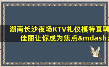 湖南长沙夜场KTV礼仪模特直聘佳丽让你成为焦点—湖南长沙左KTV服务员招聘日结20以上待遇好赚钱多